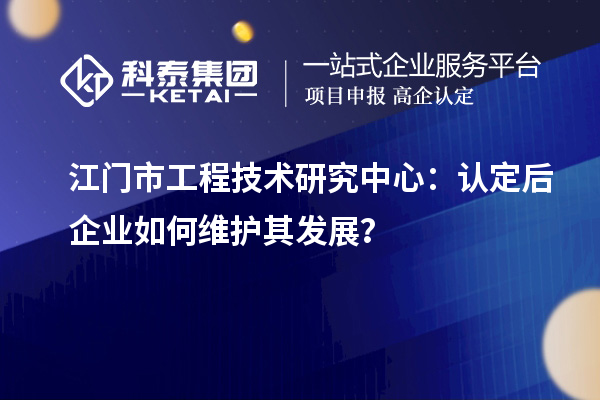 江門市工程技術研究中心：認定后企業如何維護其發展？