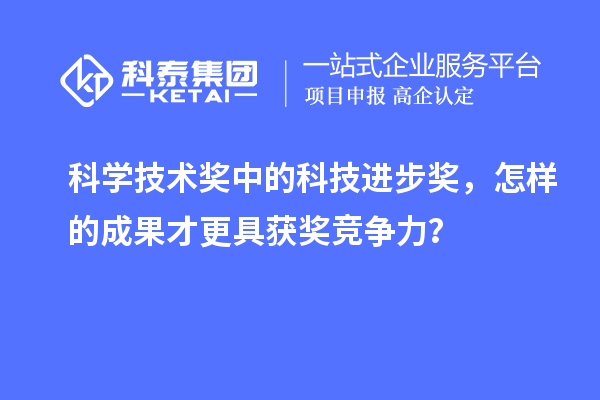 科學技術獎中的科技進步獎，怎樣的成果才更具獲獎競爭力？