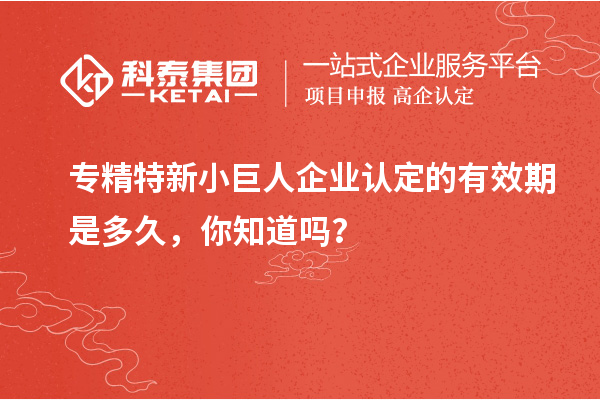 專精特新小巨人企業認定的有效期是多久，你知道嗎？