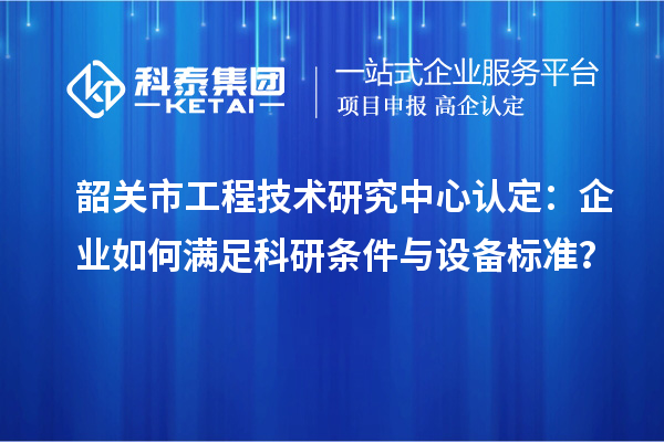 韶關市工程技術研究中心認定：企業如何滿足科研條件與設備標準？