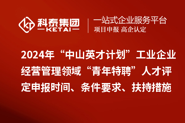 2024年“中山英才計劃”工業企業經營管理領域“青年特聘”人才評定申報時間、條件要求、扶持措施
