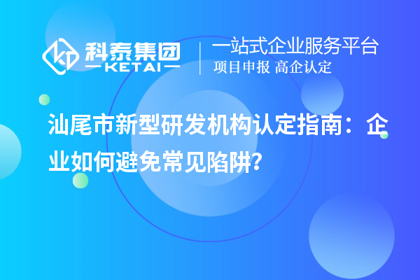汕尾市新型研發機構認定指南：企業如何避免常見陷阱？