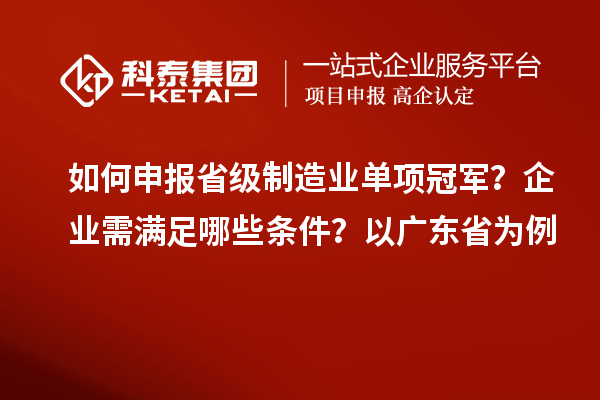 如何申報省級制造業單項冠軍？企業需滿足哪些條件？以廣東省為例