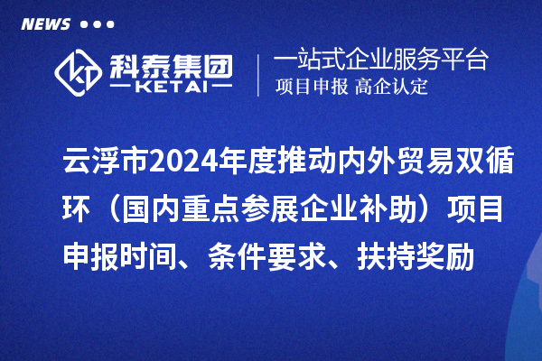 云浮市2024業務年度推動內外貿易雙循環（國內重點參展企業補助）項目申報時間、條件要求、扶持獎勵