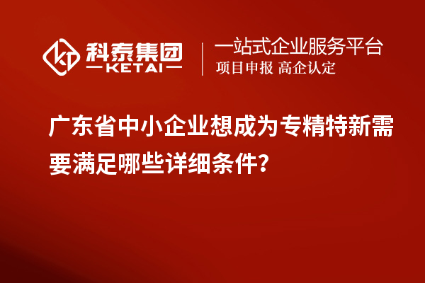 廣東省中小企業想成為專精特新需要滿足哪些詳細條件？