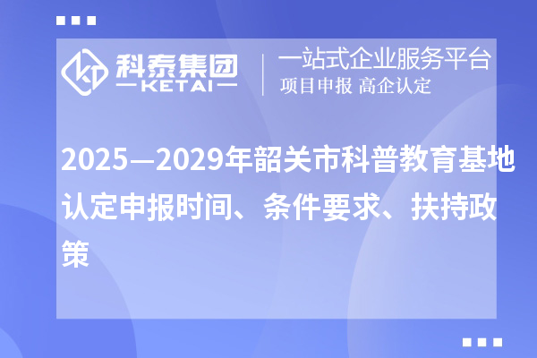 2025—2029年韶關市科普教育基地認定申報時間、條件要求、扶持政策