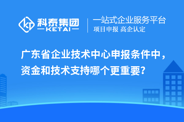 廣東省企業技術中心申報條件中，資金和技術支持哪個更重要？