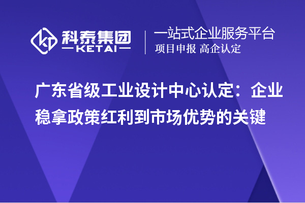廣東省級工業設計中心認定：企業穩拿政策紅利到市場優勢的關鍵