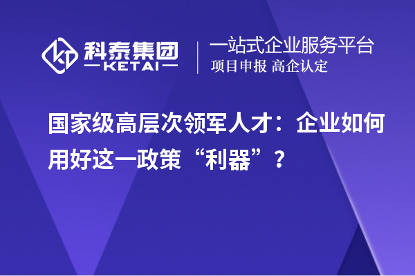 國家級高層次領軍人才：企業如何用好這一政策“利器”？