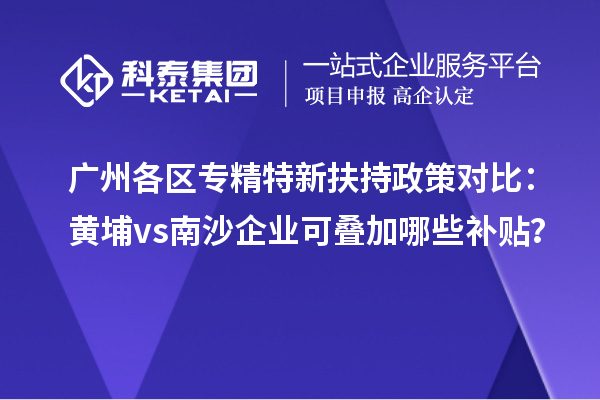 廣州各區專精特新扶持政策對比：黃埔vs南沙企業可疊加哪些補貼？