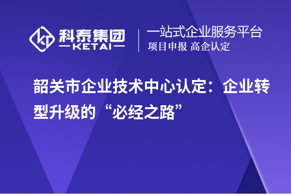 韶關市企業技術中心認定：企業轉型升級的“必經之路”