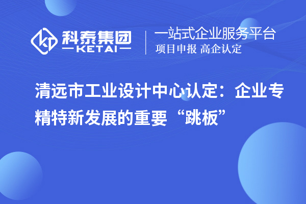 清遠市工業設計中心認定：企業專精特新發展的重要“跳板”