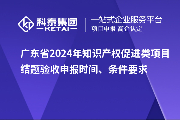 廣東省2024年知識產權促進類項目結題驗收申報時間、條件要求