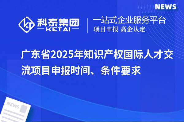 廣東省2025年知識產權國際人才交流項目申報時間、條件要求
