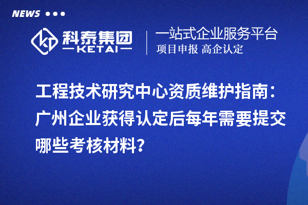 工程技術研究中心資質維護指南：廣州企業獲得認定后每年需要提交哪些考核材料？