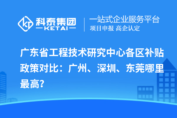廣東省工程技術研究中心各區補貼政策對比：廣州、深圳、東莞哪里最高？