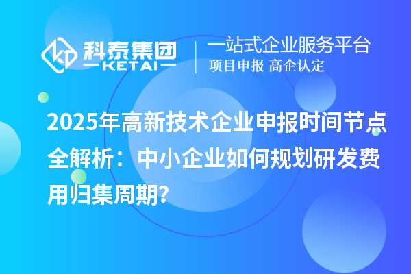 2025年高新技術企業申報時間節點全解析：中小企業如何規劃研發費用歸集周期？