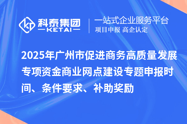 2025年廣州市促進商務高質量發展專項資金商業網點建設專題申報時間、條件要求、補助獎勵