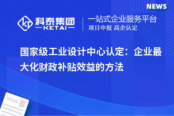 國家級工業設計中心認定：企業最大化財政補貼效益的方法