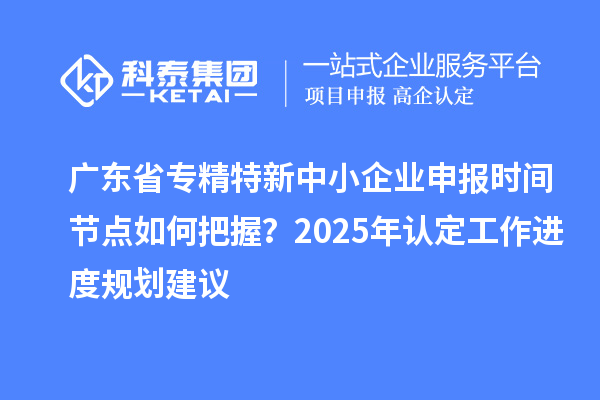 廣東省專精特新中小企業申報時間節點如何把握？2025年認定工作進度規劃建議