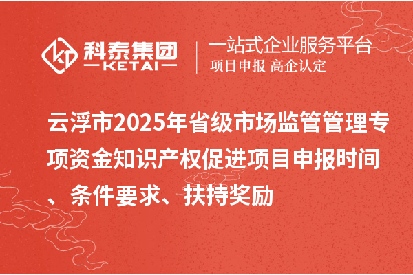 云浮市2025年省級市場監管管理專項資金知識產權促進項目申報時間、條件要求、扶持獎勵