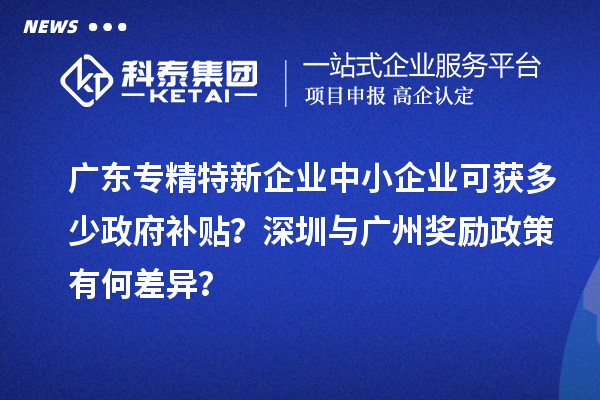廣東專精特新企業中小企業可獲多少政府補貼？深圳與廣州獎勵政策有何差異？