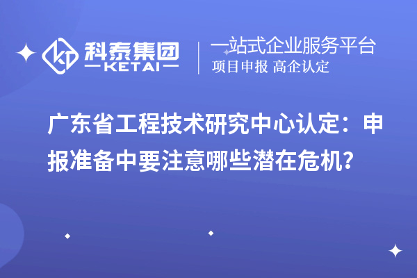 廣東省工程技術研究中心認定：申報準備中要注意哪些潛在危機？