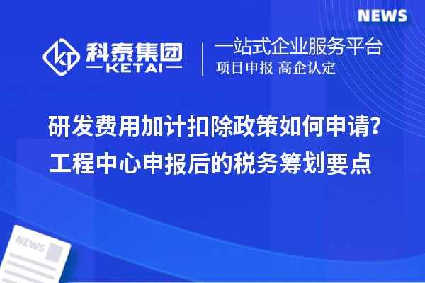 研發費用加計扣除政策如何申請？工程中心申報后的稅務籌劃要點