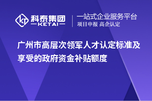 廣州市高層次領軍人才認定標準及享受的政府資金補貼額度