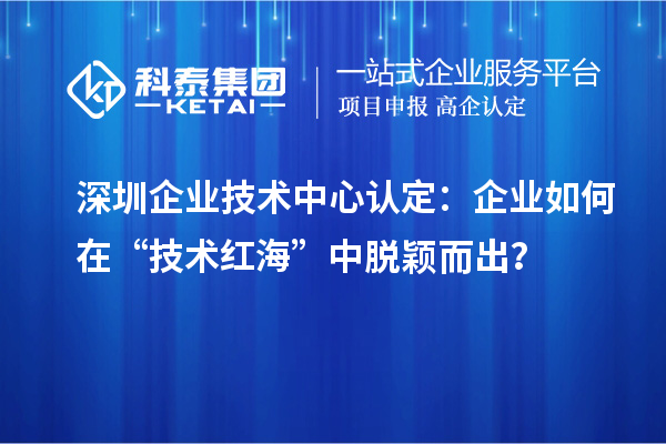 深圳企業技術中心認定：企業如何在“技術紅海”中脫穎而出？