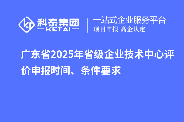 廣東省2025年省級企業技術中心評價申報時間、條件要求
