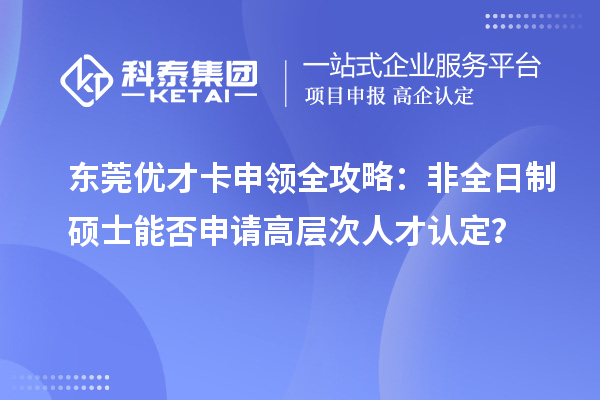 東莞優才卡申領全攻略：非全日制碩士能否申請高層次人才認定？