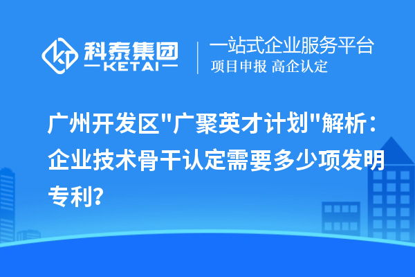 廣州開發區"廣聚英才計劃"解析：企業技術骨干認定需要多少項發明專利？