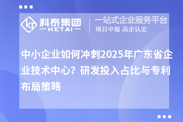 中小企業如何沖刺2025年廣東省企業技術中心？研發投入占比與專利布局策略