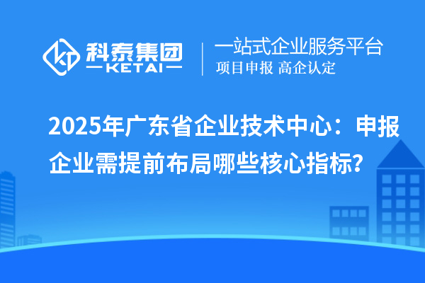 2025年廣東省企業技術中心：申報企業需提前布局哪些核心指標？