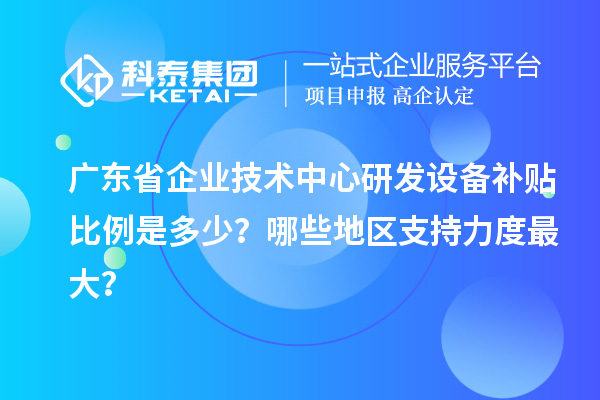 廣東省企業技術中心研發設備補貼比例是多少？哪些地區支持力度最大？