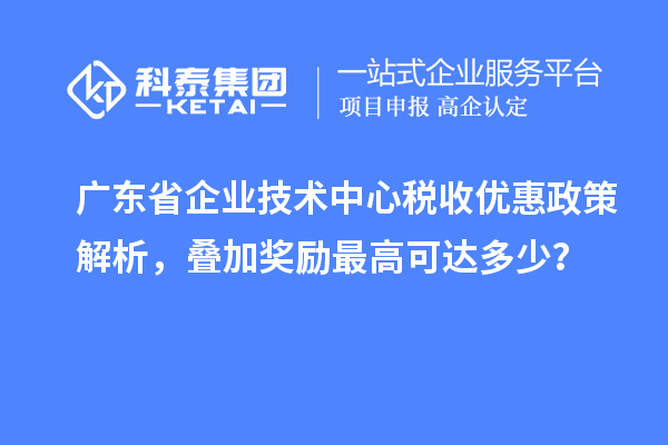 廣東省企業技術中心稅收優惠政策解析，疊加獎勵最高可達多少？