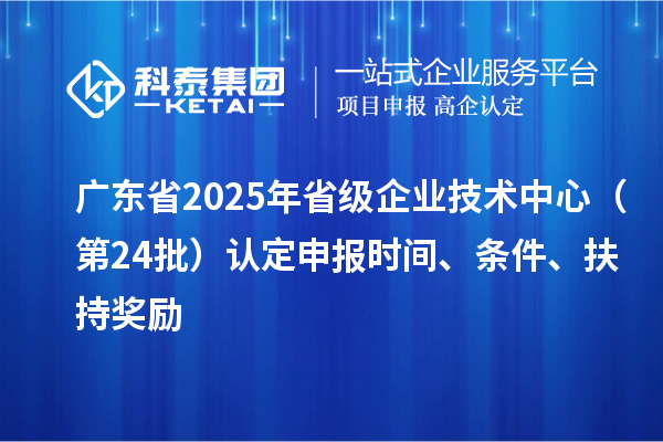 廣東省2025年省級企業技術中心（第24批）認定申報時間、條件要求、扶持獎勵