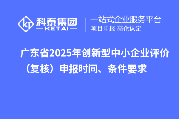 廣東省2025年創新型中小企業評價（復核）申報時間、條件要求