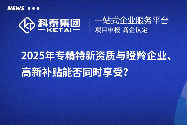 2025年專精特新資質與瞪羚企業、高新補貼能否同時享受？