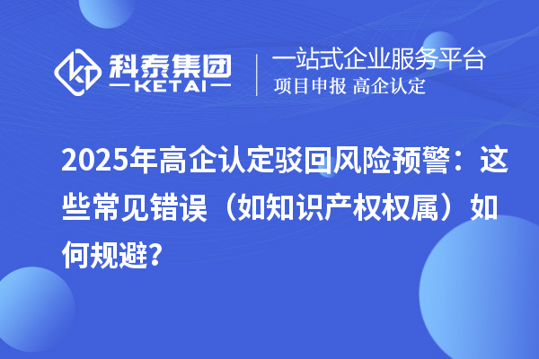 2025 年高企認定駁回風險預警：這些常見錯誤（如知識產權權屬）如何規避？