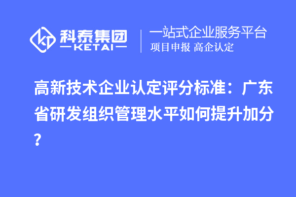 高新技術企業認定評分標準：廣東省研發組織管理水平如何提升加分？