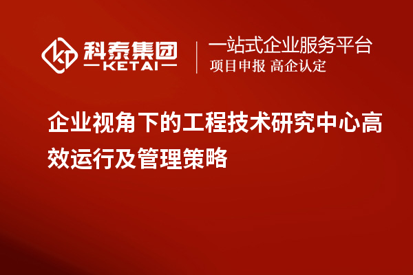企業視角下的工程技術研究中心高效運行及管理策略