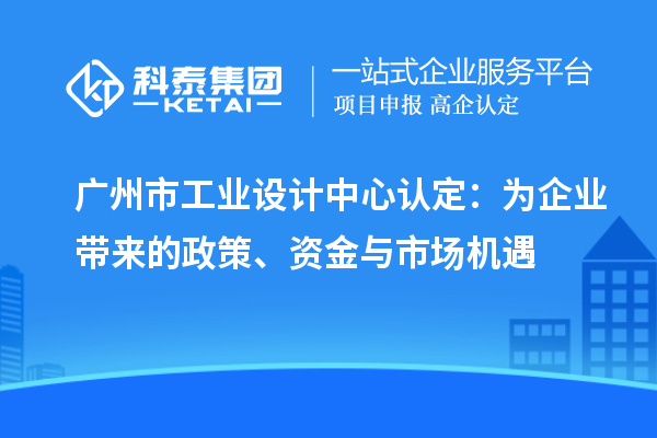 廣州市工業設計中心認定：為企業帶來的政策、資金與市場機遇