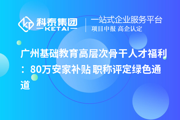 廣州基礎教育高層次骨干人才福利：80萬安家補貼+職稱評定綠色通道