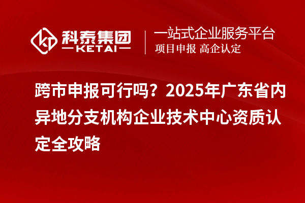 跨市申報可行嗎？2025年廣東省內異地分支機構企業技術中心資質認定全攻略