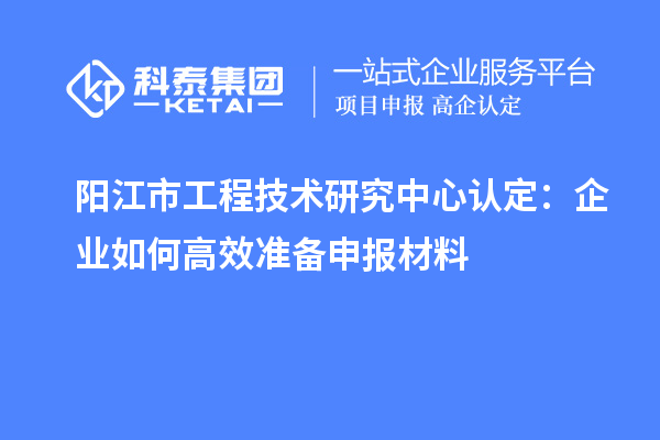 陽江市工程技術研究中心認定：企業如何高效準備申報材料
