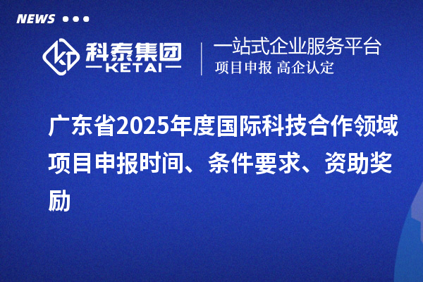 廣東省2025年度國際科技合作領域項目申報時間、條件要求、資助獎勵