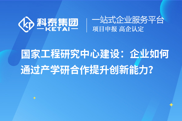 國家工程研究中心建設：企業如何通過產學研合作提升創新能力？