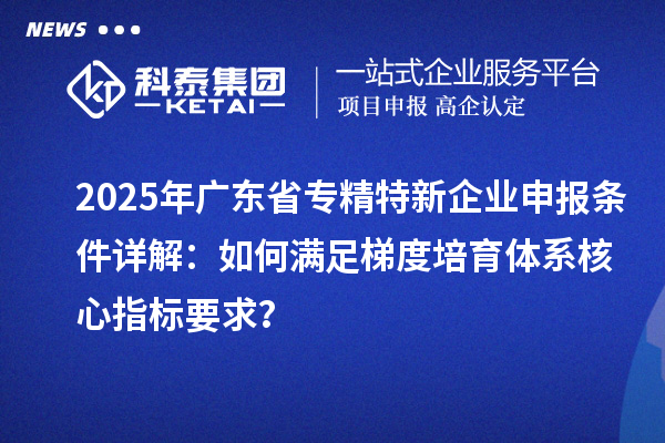 2025年廣東省<a href=http://www.zh-tour.cn/fuwu/zhuanjingtexin.html target=_blank class=infotextkey>專精特新企業申報條件</a>詳解：如何滿足梯度培育體系核心指標要求？